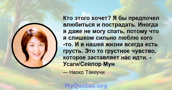 Кто этого хочет? Я бы предпочел влюбиться и пострадать. Иногда я даже не могу спать, потому что я слишком сильно люблю кого -то. И в нашей жизни всегда есть грусть. Это то грустное чувство, которое заставляет нас идти.