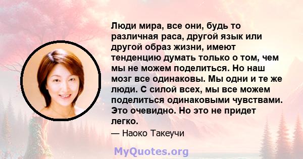 Люди мира, все они, будь то различная раса, другой язык или другой образ жизни, имеют тенденцию думать только о том, чем мы не можем поделиться. Но наш мозг все одинаковы. Мы одни и те же люди. С силой всех, мы все