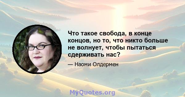 Что такое свобода, в конце концов, но то, что никто больше не волнует, чтобы пытаться сдерживать нас?