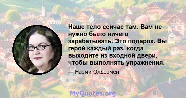 Наше тело сейчас там. Вам не нужно было ничего зарабатывать. Это подарок. Вы герой каждый раз, когда выходите из входной двери, чтобы выполнять упражнения.