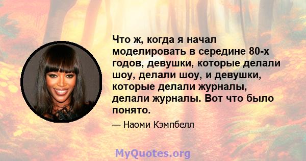 Что ж, когда я начал моделировать в середине 80-х годов, девушки, которые делали шоу, делали шоу, и девушки, которые делали журналы, делали журналы. Вот что было понято.