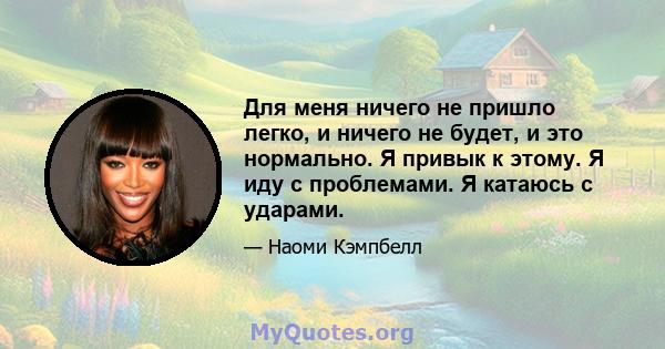 Для меня ничего не пришло легко, и ничего не будет, и это нормально. Я привык к этому. Я иду с проблемами. Я катаюсь с ударами.