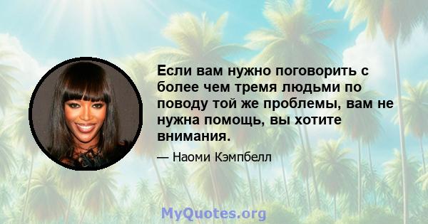 Если вам нужно поговорить с более чем тремя людьми по поводу той же проблемы, вам не нужна помощь, вы хотите внимания.