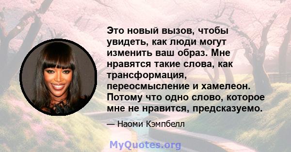 Это новый вызов, чтобы увидеть, как люди могут изменить ваш образ. Мне нравятся такие слова, как трансформация, переосмысление и хамелеон. Потому что одно слово, которое мне не нравится, предсказуемо.