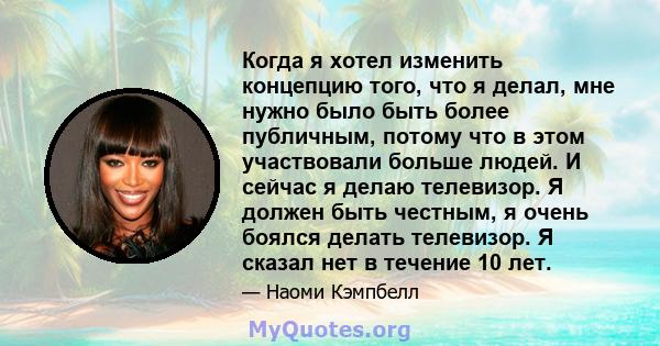 Когда я хотел изменить концепцию того, что я делал, мне нужно было быть более публичным, потому что в этом участвовали больше людей. И сейчас я делаю телевизор. Я должен быть честным, я очень боялся делать телевизор. Я