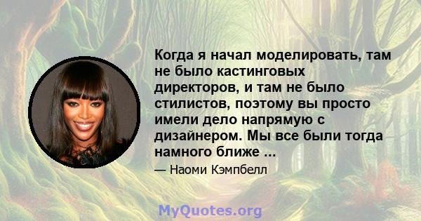 Когда я начал моделировать, там не было кастинговых директоров, и там не было стилистов, поэтому вы просто имели дело напрямую с дизайнером. Мы все были тогда намного ближе ...