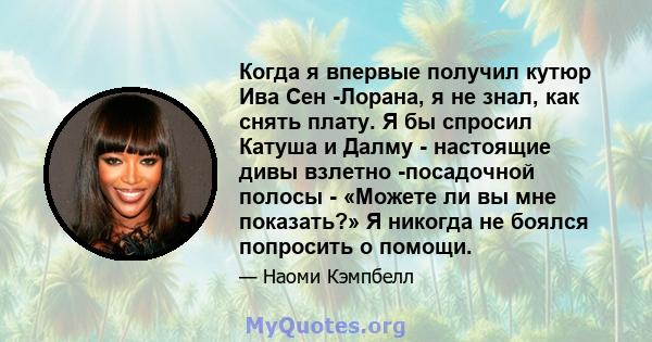 Когда я впервые получил кутюр Ива Сен -Лорана, я не знал, как снять плату. Я бы спросил Катуша и Далму - настоящие дивы взлетно -посадочной полосы - «Можете ли вы мне показать?» Я никогда не боялся попросить о помощи.