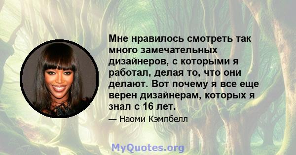 Мне нравилось смотреть так много замечательных дизайнеров, с которыми я работал, делая то, что они делают. Вот почему я все еще верен дизайнерам, которых я знал с 16 лет.