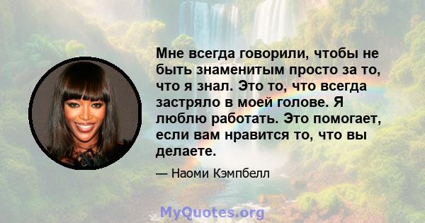 Мне всегда говорили, чтобы не быть знаменитым просто за то, что я знал. Это то, что всегда застряло в моей голове. Я люблю работать. Это помогает, если вам нравится то, что вы делаете.