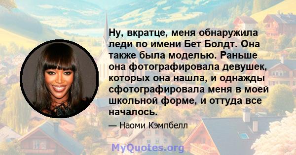 Ну, вкратце, меня обнаружила леди по имени Бет Болдт. Она также была моделью. Раньше она фотографировала девушек, которых она нашла, и однажды сфотографировала меня в моей школьной форме, и оттуда все началось.