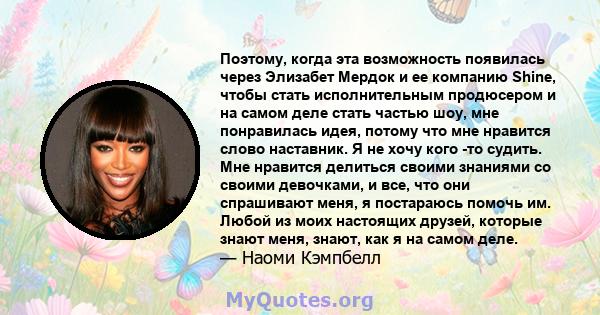 Поэтому, когда эта возможность появилась через Элизабет Мердок и ее компанию Shine, чтобы стать исполнительным продюсером и на самом деле стать частью шоу, мне понравилась идея, потому что мне нравится слово наставник.