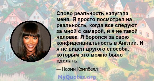 Слово реальность напугала меня. Я просто посмотрел на реальность, когда все следуют за мной с камерой, и я не такой человек. Я боролся за свою конфиденциальность в Англии. И я не видел другого способа, которым это можно 