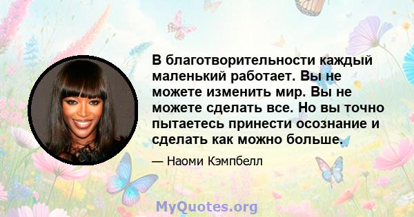 В благотворительности каждый маленький работает. Вы не можете изменить мир. Вы не можете сделать все. Но вы точно пытаетесь принести осознание и сделать как можно больше.