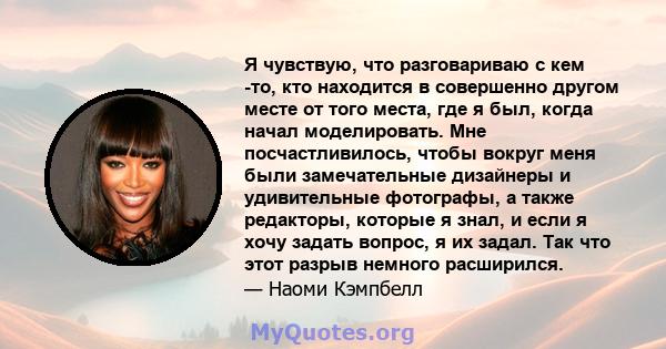 Я чувствую, что разговариваю с кем -то, кто находится в совершенно другом месте от того места, где я был, когда начал моделировать. Мне посчастливилось, чтобы вокруг меня были замечательные дизайнеры и удивительные