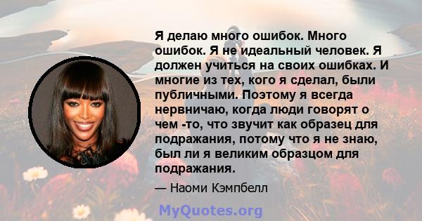 Я делаю много ошибок. Много ошибок. Я не идеальный человек. Я должен учиться на своих ошибках. И многие из тех, кого я сделал, были публичными. Поэтому я всегда нервничаю, когда люди говорят о чем -то, что звучит как