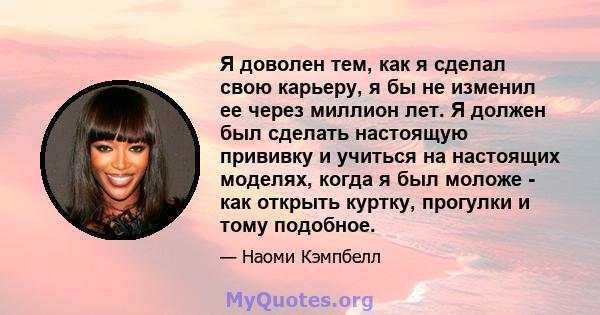 Я доволен тем, как я сделал свою карьеру, я бы не изменил ее через миллион лет. Я должен был сделать настоящую прививку и учиться на настоящих моделях, когда я был моложе - как открыть куртку, прогулки и тому подобное.