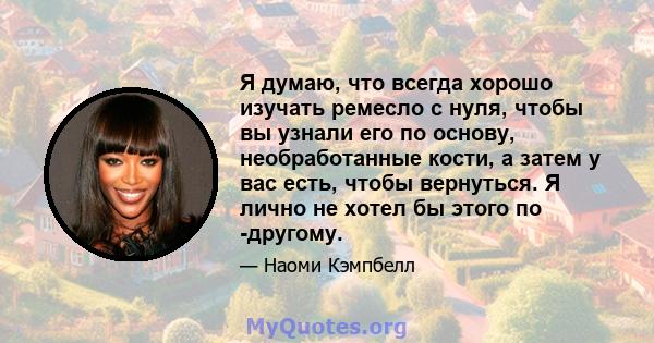 Я думаю, что всегда хорошо изучать ремесло с нуля, чтобы вы узнали его по основу, необработанные кости, а затем у вас есть, чтобы вернуться. Я лично не хотел бы этого по -другому.