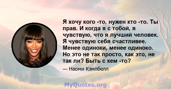 Я хочу кого -то, нужен кто -то. Ты прав. И когда я с тобой, я чувствую, что я лучший человек. Я чувствую себя счастливее. Менее одиноки, менее одиноко. Но это не так просто, как это, не так ли? Быть с кем -то?