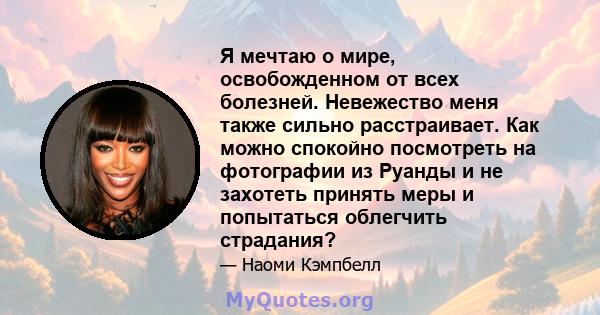 Я мечтаю о мире, освобожденном от всех болезней. Невежество меня также сильно расстраивает. Как можно спокойно посмотреть на фотографии из Руанды и не захотеть принять меры и попытаться облегчить страдания?