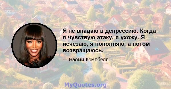 Я не впадаю в депрессию. Когда я чувствую атаку, я ухожу. Я исчезаю, я пополняю, а потом возвращаюсь.