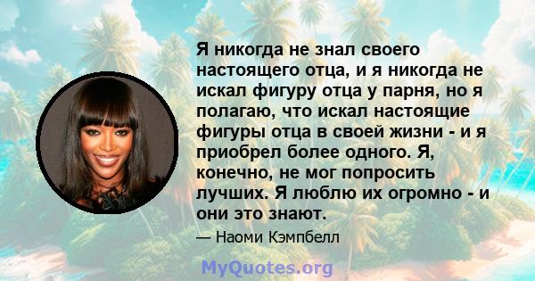 Я никогда не знал своего настоящего отца, и я никогда не искал фигуру отца у парня, но я полагаю, что искал настоящие фигуры отца в своей жизни - и я приобрел более одного. Я, конечно, не мог попросить лучших. Я люблю