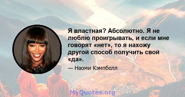 Я властная? Абсолютно. Я не люблю проигрывать, и если мне говорят «нет», то я нахожу другой способ получить свой «да».