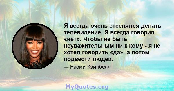 Я всегда очень стеснялся делать телевидение. Я всегда говорил «нет». Чтобы не быть неуважительным ни к кому - я не хотел говорить «да», а потом подвести людей.