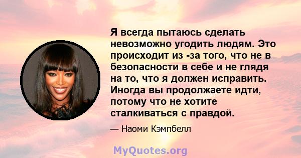 Я всегда пытаюсь сделать невозможно угодить людям. Это происходит из -за того, что не в безопасности в себе и не глядя на то, что я должен исправить. Иногда вы продолжаете идти, потому что не хотите сталкиваться с