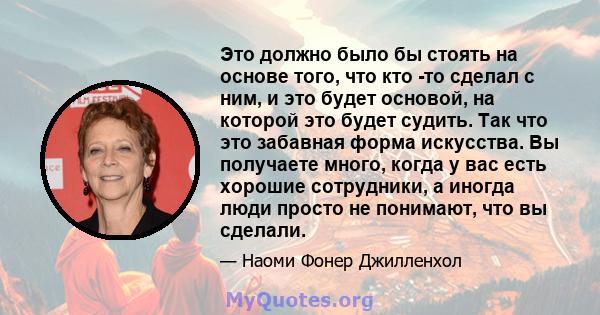 Это должно было бы стоять на основе того, что кто -то сделал с ним, и это будет основой, на которой это будет судить. Так что это забавная форма искусства. Вы получаете много, когда у вас есть хорошие сотрудники, а