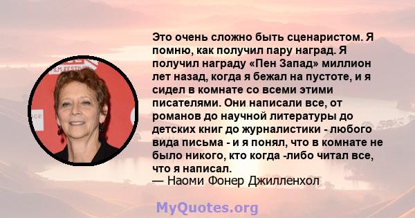 Это очень сложно быть сценаристом. Я помню, как получил пару наград. Я получил награду «Пен Запад» миллион лет назад, когда я бежал на пустоте, и я сидел в комнате со всеми этими писателями. Они написали все, от романов 