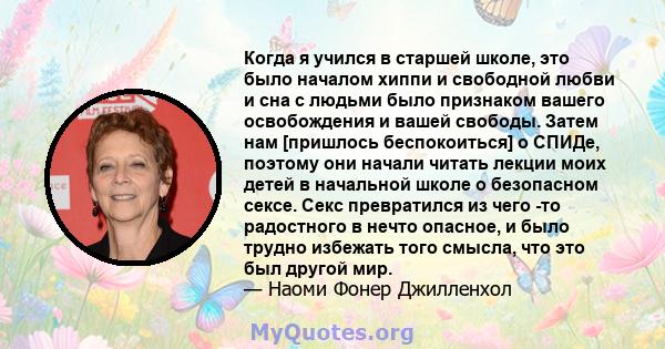 Когда я учился в старшей школе, это было началом хиппи и свободной любви и сна с людьми было признаком вашего освобождения и вашей свободы. Затем нам [пришлось беспокоиться] о СПИДе, поэтому они начали читать лекции