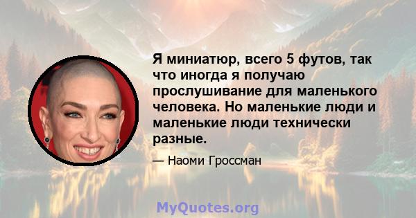 Я миниатюр, всего 5 футов, так что иногда я получаю прослушивание для маленького человека. Но маленькие люди и маленькие люди технически разные.