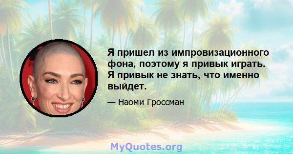 Я пришел из импровизационного фона, поэтому я привык играть. Я привык не знать, что именно выйдет.