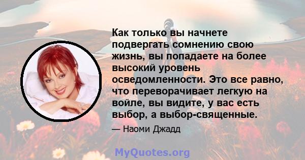 Как только вы начнете подвергать сомнению свою жизнь, вы попадаете на более высокий уровень осведомленности. Это все равно, что переворачивает легкую на войле, вы видите, у вас есть выбор, а выбор-священные.