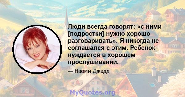 Люди всегда говорят: «с ними [подростки] нужно хорошо разговаривать». Я никогда не соглашался с этим. Ребенок нуждается в хорошем прослушивании.