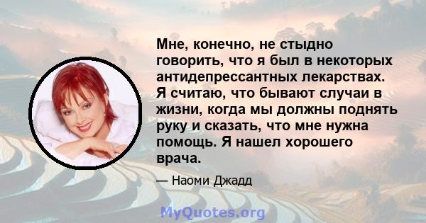 Мне, конечно, не стыдно говорить, что я был в некоторых антидепрессантных лекарствах. Я считаю, что бывают случаи в жизни, когда мы должны поднять руку и сказать, что мне нужна помощь. Я нашел хорошего врача.