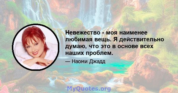 Невежество - моя наименее любимая вещь. Я действительно думаю, что это в основе всех наших проблем.