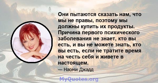 Они пытаются сказать нам, что мы не правы, поэтому мы должны купить их продукты. Причина первого психического заболевания не знает, кто вы есть, и вы не можете знать, кто вы есть, если не тратите время на честь себя и