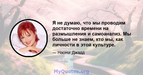 Я не думаю, что мы проводим достаточно времени на размышления и самоанализ. Мы больше не знаем, кто мы, как личности в этой культуре.