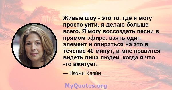 Живые шоу - это то, где я могу просто уйти, я делаю больше всего. Я могу воссоздать песни в прямом эфире, взять один элемент и опираться на это в течение 40 минут, и мне нравится видеть лица людей, когда я что -то