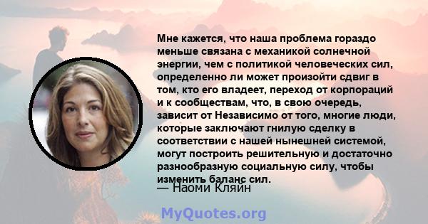 Мне кажется, что наша проблема гораздо меньше связана с механикой солнечной энергии, чем с политикой человеческих сил, определенно ли может произойти сдвиг в том, кто его владеет, переход от корпораций и к сообществам,