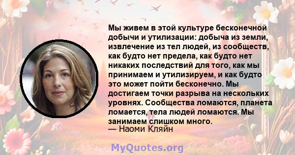 Мы живем в этой культуре бесконечной добычи и утилизации: добыча из земли, извлечение из тел людей, из сообществ, как будто нет предела, как будто нет никаких последствий для того, как мы принимаем и утилизируем, и как