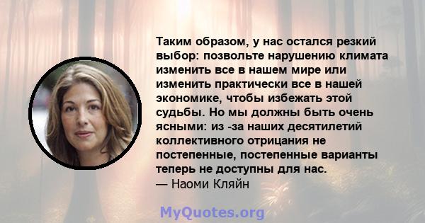 Таким образом, у нас остался резкий выбор: позвольте нарушению климата изменить все в нашем мире или изменить практически все в нашей экономике, чтобы избежать этой судьбы. Но мы должны быть очень ясными: из -за наших