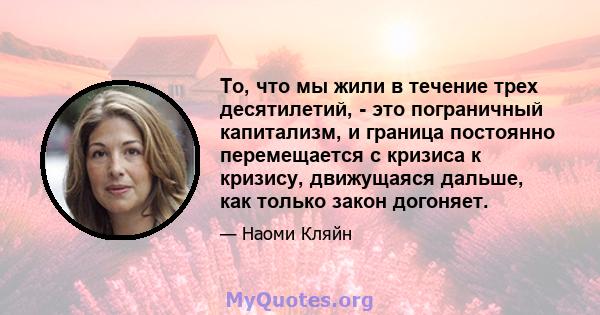 То, что мы жили в течение трех десятилетий, - это пограничный капитализм, и граница постоянно перемещается с кризиса к кризису, движущаяся дальше, как только закон догоняет.