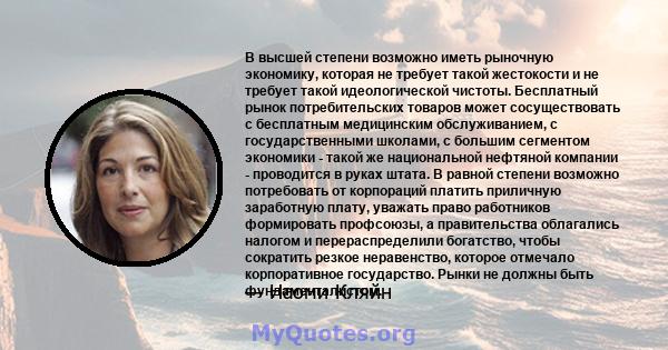 В высшей степени возможно иметь рыночную экономику, которая не требует такой жестокости и не требует такой идеологической чистоты. Бесплатный рынок потребительских товаров может сосуществовать с бесплатным медицинским