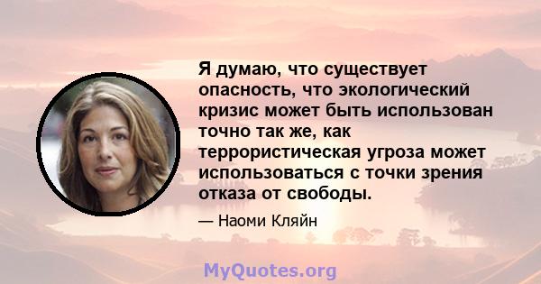 Я думаю, что существует опасность, что экологический кризис может быть использован точно так же, как террористическая угроза может использоваться с точки зрения отказа от свободы.