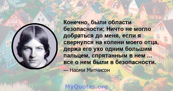 Конечно, были области безопасности; Ничто не могло добраться до меня, если я свернулся на колени моего отца, держа его ухо одним большим пальцем, спрятанным в нем ... все о нем были в безопасности.