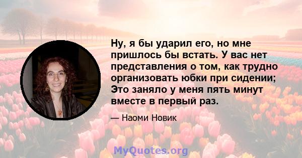 Ну, я бы ударил его, но мне пришлось бы встать. У вас нет представления о том, как трудно организовать юбки при сидении; Это заняло у меня пять минут вместе в первый раз.