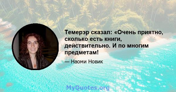 Темерэр сказал: «Очень приятно, сколько есть книги, действительно. И по многим предметам!