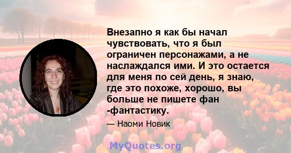 Внезапно я как бы начал чувствовать, что я был ограничен персонажами, а не наслаждался ими. И это остается для меня по сей день, я знаю, где это похоже, хорошо, вы больше не пишете фан -фантастику.